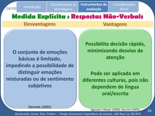 Conceituando as         Instrumentos de          Considerações
[16/18]     Introdução
                                   abordagens                avaliação                finais




                                                            Possibilita decisão rápida,
  O conjunto de emoções                                      minimizando desvios de
     básicas é limitado,                                              atenção
impedindo a possibilidade de
     distinguir emoções                                       Pode ser aplicada em
misturadas ou de sentimento                               diferentes culturas, pois não
          subjetivos                                          dependem de língua
                                                                  oral/escrita

                Desmet (2003)
                                                                 Agarwal e Meyer (2009); Desmet (2003)     26
      Doutoranda Soraia Silva Prietch :: Design Emocional e Experiência do Usuário (18/ Nov/ 11, ERI-MT)
 