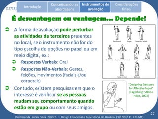 Conceituando as         Instrumentos de          Considerações
[17/18]     Introdução
                                   abordagens                avaliação                finais




 A forma de avaliação pode perturbar
  as atividades de terceiros presentes
  no local, se o instrumento não for do
  tipo escolha de opções no papel ou em
  meio digital, ex.:
         Respostas Verbais: Oral
         Respostas Não-Verbais: Gestos,
          feições, movimentos (faciais e/ou
          corporais)
                                                                                            "Designing Gestures
 Contudo, existem pesquisas em que o                                                        for Affective Input"
                                                                                             [Fagerberg, Ståhl e
  interesse é verificar se as pessoas                                                            Höök, 2003]
  mudam seu comportamento quando
  estão em grupo ou com seus amigos
                                                                                                              27
      Doutoranda Soraia Silva Prietch :: Design Emocional e Experiência do Usuário (18/ Nov/ 11, ERI-MT)
 