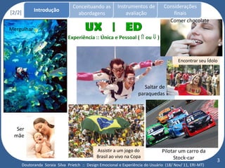 Conceituando as         Instrumentos de          Considerações
[2/2]         Introdução
                                     abordagens                avaliação                finais
                                                                                      Comer chocolate
Mergulhar




                                                                                            Encontrar seu Ídolo




                                                                         Saltar de
                                                                      paraquedas




  Ser
 mãe

                                                Assistir a um jogo do              Pilotar um carro da
                                                Brasil ao vivo na Copa                  Stock-car             3
        Doutoranda Soraia Silva Prietch :: Design Emocional e Experiência do Usuário (18/ Nov/ 11, ERI-MT)
 