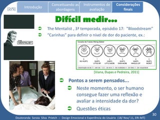 Conceituando as         Instrumentos de          Considerações
[2/5]     Introdução
                                 abordagens                avaliação                finais



                           The Mentalist , 3ª temporada, episódio 17: “Bloodstream”
                           “Carinhas” para definir o nível de dor do paciente, ex.:




                                                               [Viana, Dupas e Pedreira, 2011]

                                     Pontos a serem pensados...
                                       Neste momento, o ser humano
                                         consegue fazer uma reflexão e
                                         avaliar a intensidade da dor?
                                       Questões éticas
                                                                                                         30
    Doutoranda Soraia Silva Prietch :: Design Emocional e Experiência do Usuário (18/ Nov/ 11, ERI-MT)
 