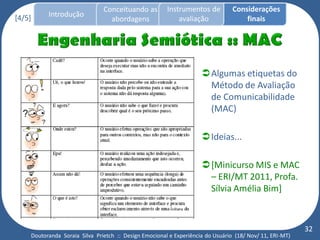 Conceituando as         Instrumentos de          Considerações
[4/5]     Introdução
                                 abordagens                avaliação                finais




                                                                    Algumas etiquetas do
                                                                     Método de Avaliação
                                                                     de Comunicabilidade
                                                                     (MAC)

                                                                    Ideias...

                                                                    [Minicurso MIS e MAC
                                                                     – ERI/MT 2011, Profa.
                                                                     Sílvia Amélia Bim]



                                                                                                         32
    Doutoranda Soraia Silva Prietch :: Design Emocional e Experiência do Usuário (18/ Nov/ 11, ERI-MT)
 