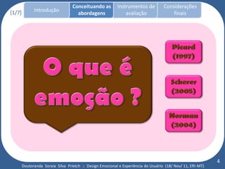Conceituando as         Instrumentos de          Considerações
[1/7]         Introdução
                                     abordagens                avaliação                finais




                                                                                                             4
        Doutoranda Soraia Silva Prietch :: Design Emocional e Experiência do Usuário (18/ Nov/ 11, ERI-MT)
 