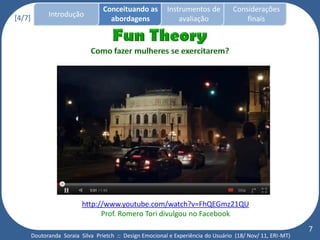 Conceituando as         Instrumentos de          Considerações
[4/7]         Introdução
                                     abordagens                avaliação                finais




                           http://www.youtube.com/watch?v=FhQEGmz21QU
                                 Prof. Romero Tori divulgou no Facebook
                                                                                                             7
        Doutoranda Soraia Silva Prietch :: Design Emocional e Experiência do Usuário (18/ Nov/ 11, ERI-MT)
 