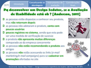 Conceituando as         Instrumentos de          Considerações
 [5/7]         Introdução
                                      abordagens                avaliação                finais




 as pessoas estão dispostas a conhecer seu produto,
  mas não retornam depois
 as pessoas não adotaram o produto, conta com
  poucos usuários
 poucos registros no sistema, sendo que esta pode
  ser uma medida de verificação de sucesso
 o produto não apresenta muitas diferenças
  comparado ao da empresa concorrente
 as pessoas não estão recomendando o produto aos
  amigos
 as pessoas não estão acessando os links (e-mail
  marketing/e-mail campaigns) para se cadastrar em
  promoções ofertadas no site
                                                                                                              8
         Doutoranda Soraia Silva Prietch :: Design Emocional e Experiência do Usuário (18/ Nov/ 11, ERI-MT)
 