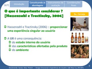 Conceituando as         Instrumentos de          Considerações
[6/7]         Introdução
                                     abordagens                avaliação                finais


                                                                                             Ex.: Cerveja




 Hassenzahl e Tractinsky (2006) :: proporcionar
  uma experiência singular ao usuário

 A UX é uma consequência:
    do estado interno do usuário
    das características ofertadas pelo produto
    do ambiente



                                                                                                             9
        Doutoranda Soraia Silva Prietch :: Design Emocional e Experiência do Usuário (18/ Nov/ 11, ERI-MT)
 
