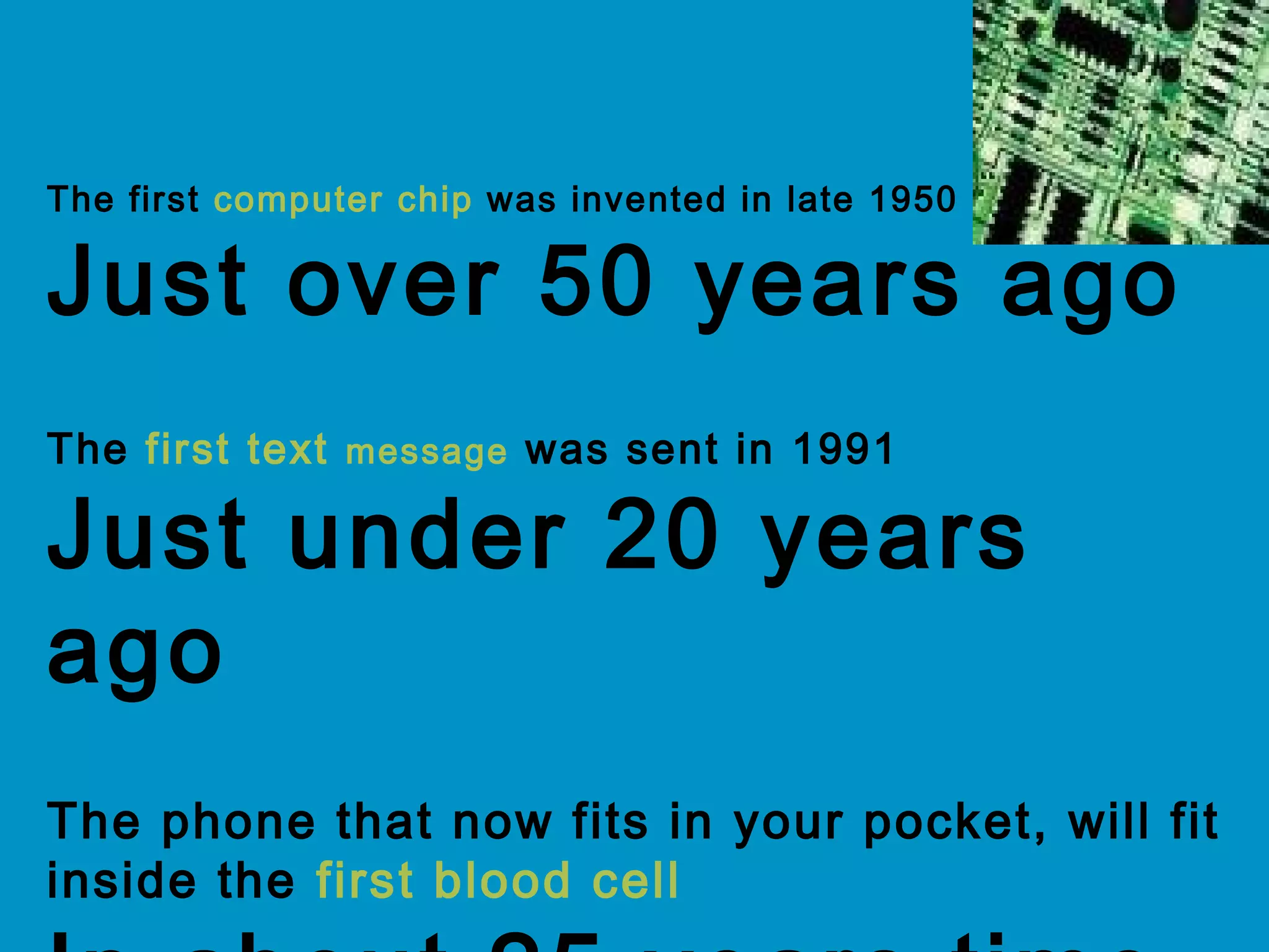 The first computer chip was invented in late 1950
Just over 50 years ago
The first text message was sent in 1991
Just under 20 years
ago
The phone that now fits in your pocket, will fit
inside the first blood cell
 
