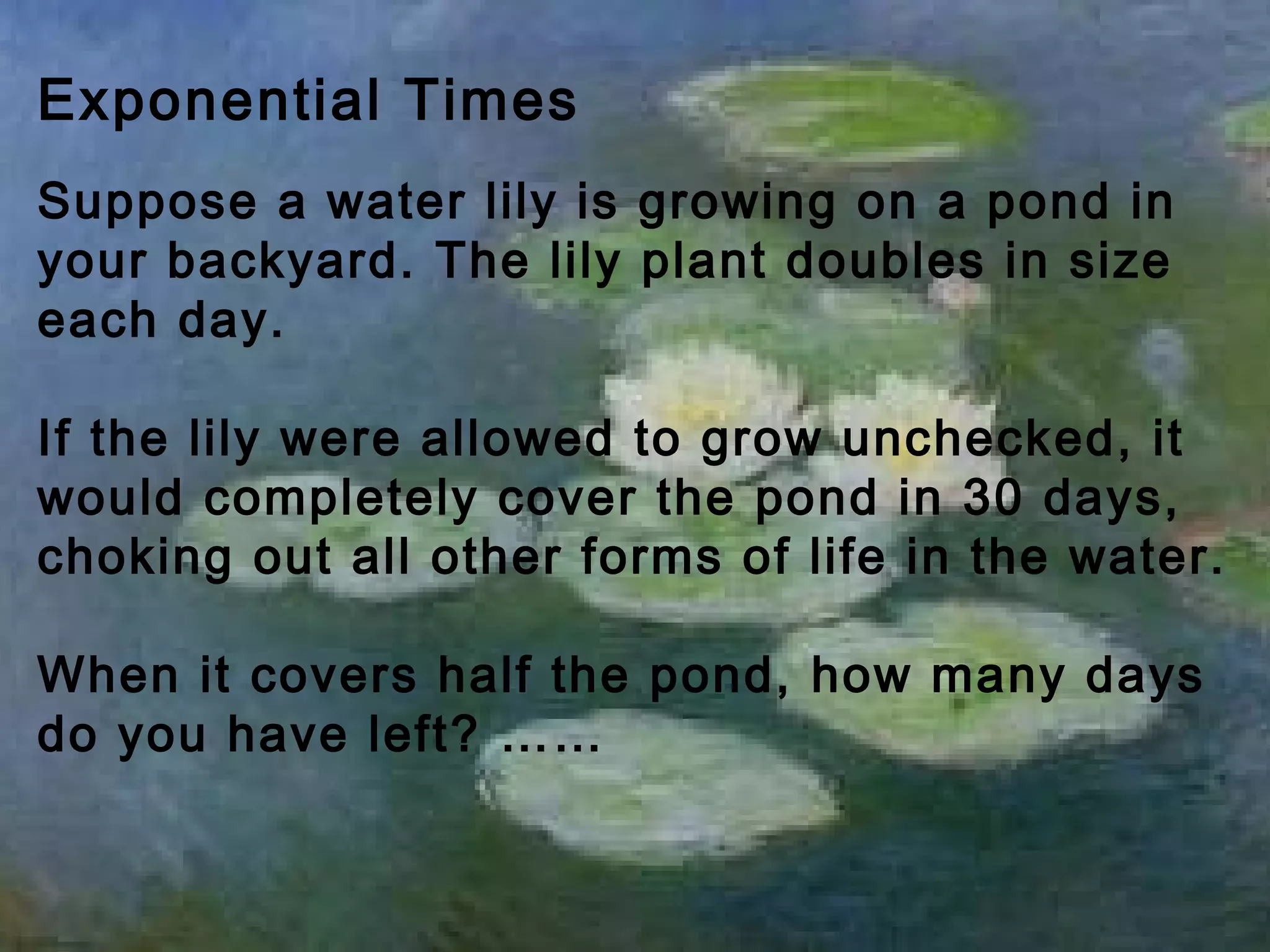 Exponential Times
Suppose a water lily is growing on a pond in
your backyard. The lily plant doubles in size
each day.
If the lily were allowed to grow unchecked, it
would completely cover the pond in 30 days,
choking out all other forms of life in the water.
When it covers half the pond, how many days
do you have left? ……
 