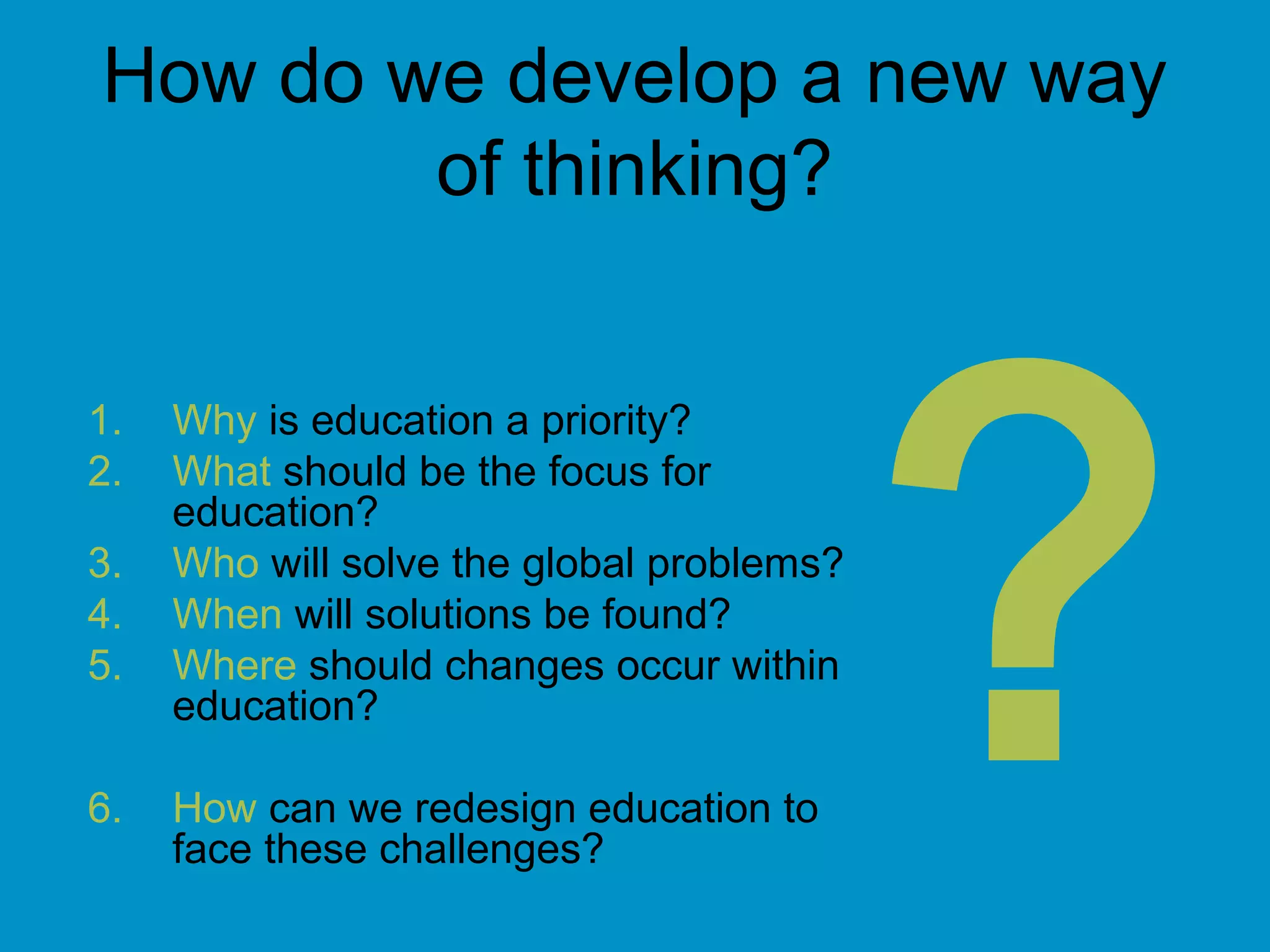 How do we develop a new way
of thinking?
1. Why is education a priority?
2. What should be the focus for
education?
3. Who will solve the global problems?
4. When will solutions be found?
5. Where should changes occur within
education?
6. How can we redesign education to
face these challenges?
?
 