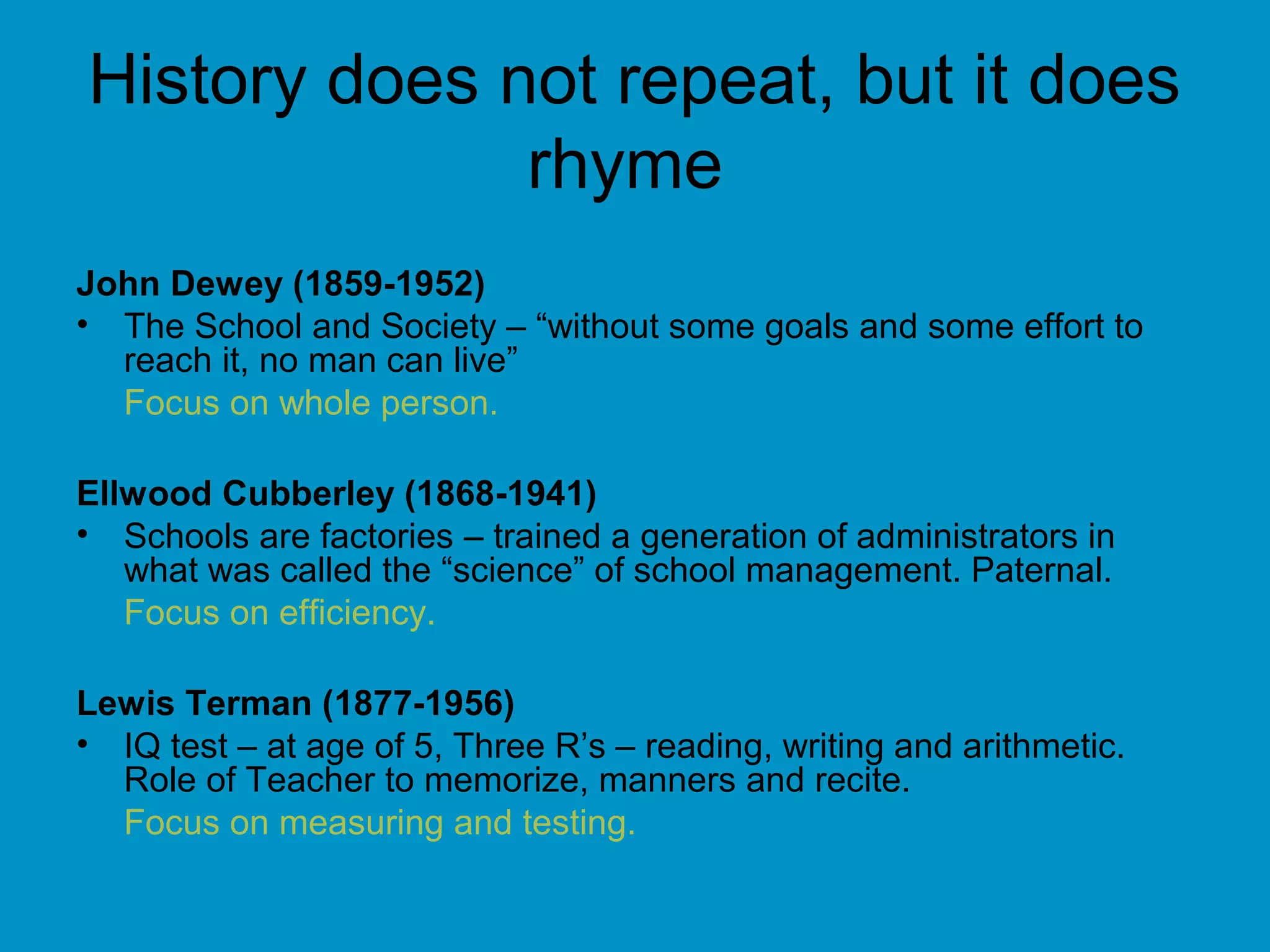 History does not repeat, but it does
rhyme
John Dewey (1859-1952)
• The School and Society – “without some goals and some effort to
reach it, no man can live”
Focus on whole person.
Ellwood Cubberley (1868-1941)
• Schools are factories – trained a generation of administrators in
what was called the “science” of school management. Paternal.
Focus on efficiency.
Lewis Terman (1877-1956)
• IQ test – at age of 5, Three R’s – reading, writing and arithmetic.
Role of Teacher to memorize, manners and recite.
Focus on measuring and testing.
 