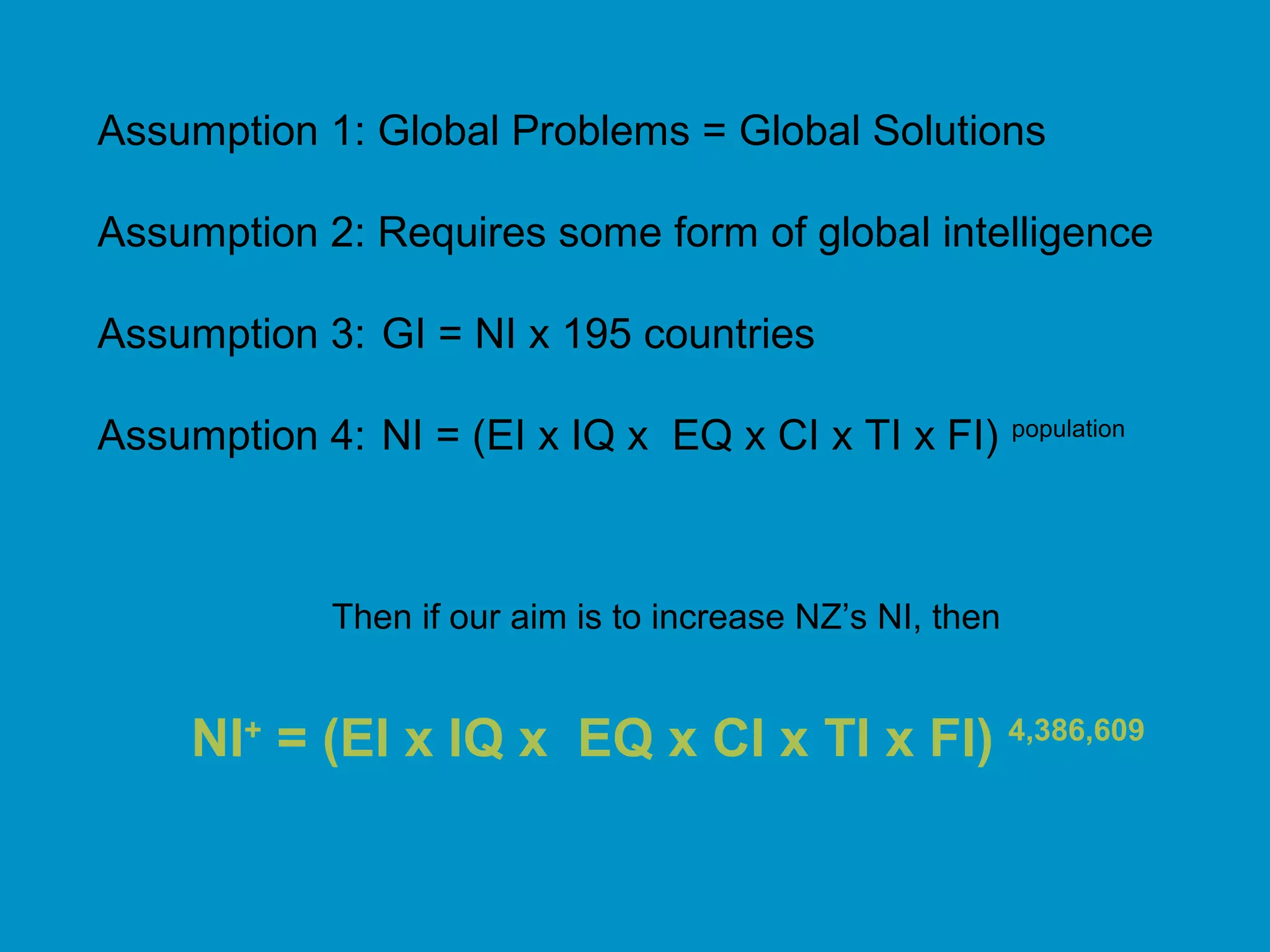 Assumption 1: Global Problems = Global Solutions
Assumption 2: Requires some form of global intelligence
Assumption 3: GI = NI x 195 countries
Assumption 4: NI = (EI x IQ x EQ x CI x TI x FI) population
Then if our aim is to increase NZ’s NI, then
NI+
= (EI x IQ x EQ x CI x TI x FI) 4,386,609
 