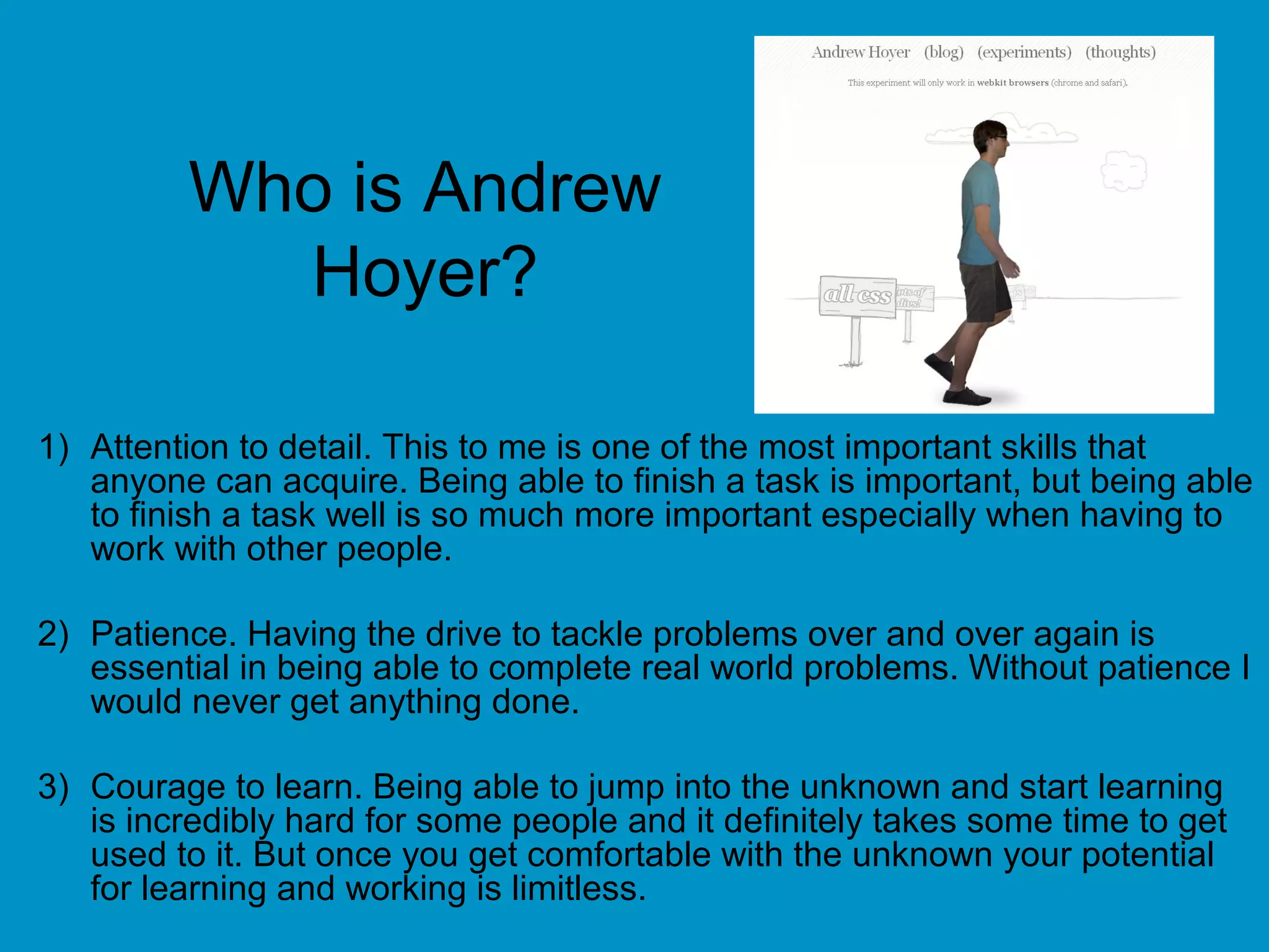 Who is Andrew
Hoyer?
1) Attention to detail. This to me is one of the most important skills that
anyone can acquire. Being able to finish a task is important, but being able
to finish a task well is so much more important especially when having to
work with other people.
2) Patience. Having the drive to tackle problems over and over again is
essential in being able to complete real world problems. Without patience I
would never get anything done.
3) Courage to learn. Being able to jump into the unknown and start learning
is incredibly hard for some people and it definitely takes some time to get
used to it. But once you get comfortable with the unknown your potential
for learning and working is limitless.
 