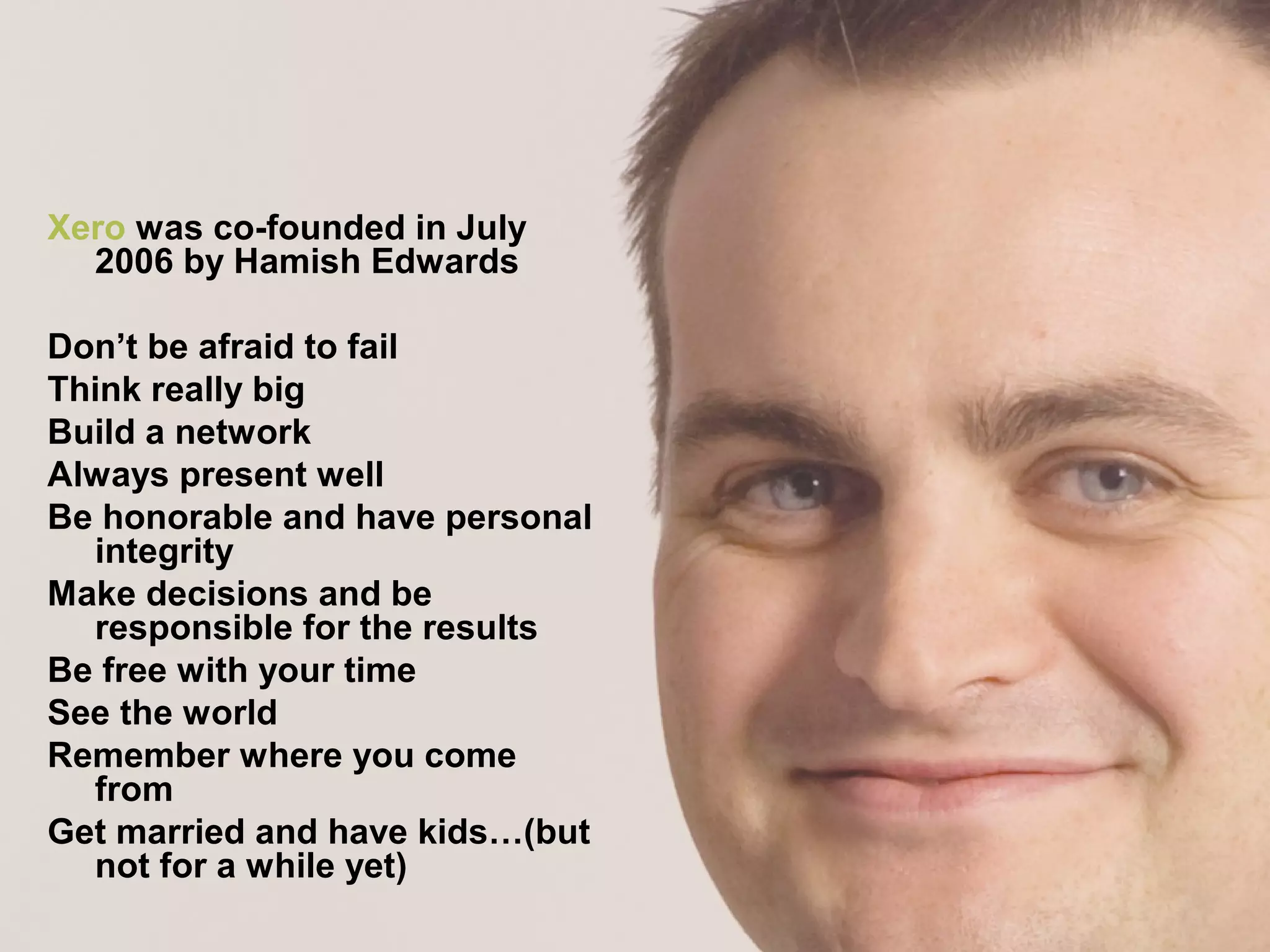 Xero was co-founded in July
2006 by Hamish Edwards
Don’t be afraid to fail
Think really big
Build a network
Always present well
Be honorable and have personal
integrity
Make decisions and be
responsible for the results
Be free with your time
See the world
Remember where you come
from
Get married and have kids…(but
not for a while yet)
 