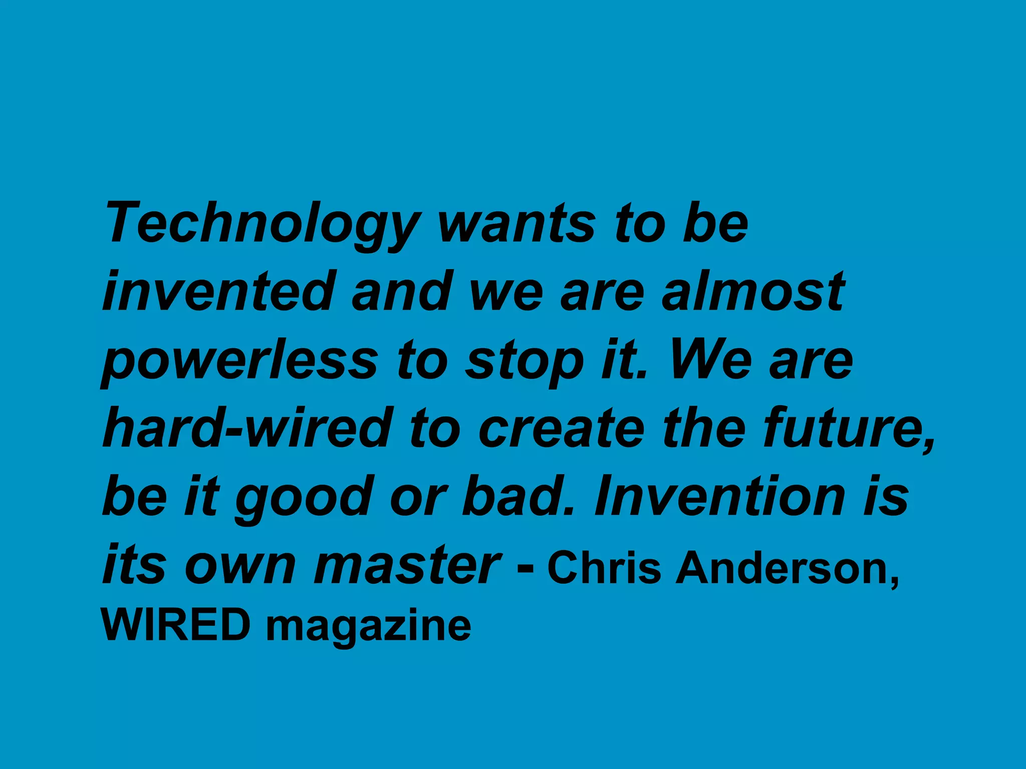 Technology wants to be
invented and we are almost
powerless to stop it. We are
hard-wired to create the future,
be it good or bad. Invention is
its own master - Chris Anderson,
WIRED magazine
 