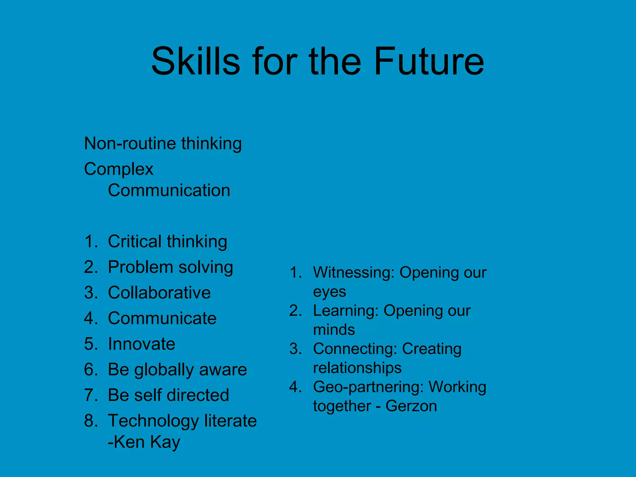 Skills for the Future
Non-routine thinking
Complex
Communication
1. Critical thinking
2. Problem solving
3. Collaborative
4. Communicate
5. Innovate
6. Be globally aware
7. Be self directed
8. Technology literate
-Ken Kay
1. Witnessing: Opening our
eyes
2. Learning: Opening our
minds
3. Connecting: Creating
relationships
4. Geo-partnering: Working
together - Gerzon
 