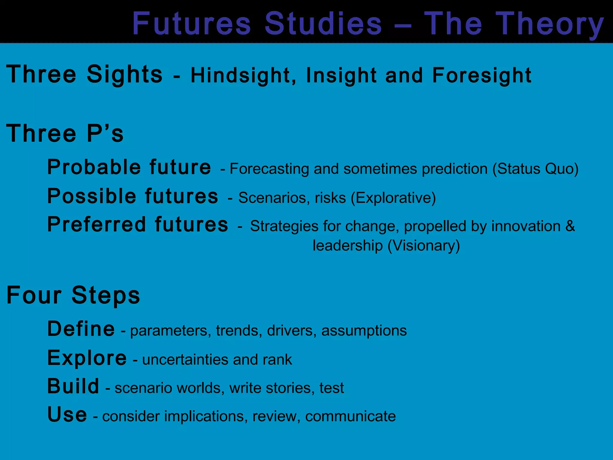 Three Sights - Hindsight, Insight and Foresight
Three P’s
Probable future - Forecasting and sometimes prediction (Status Quo)
Possible futures - Scenarios, risks (Explorative)
Preferred futures - Strategies for change, propelled by innovation &
leadership (Visionary)
Four Steps
Define - parameters, trends, drivers, assumptions
Explore - uncertainties and rank
Build - scenario worlds, write stories, test
Use - consider implications, review, communicate
Futures Studies – The Theory
 
