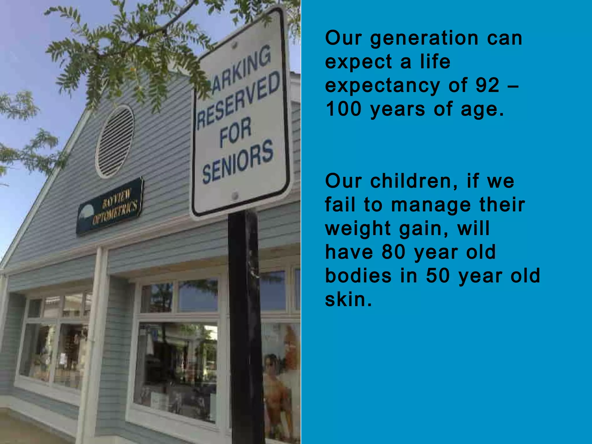 Our generation can
expect a life
expectancy of 92 –
100 years of age.
Our children, if we
fail to manage their
weight gain, will
have 80 year old
bodies in 50 year old
skin.
 