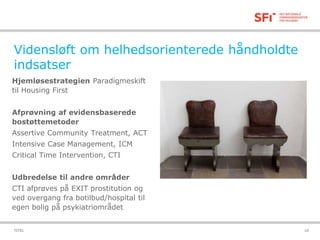 Vidensløft om helhedsorienterede håndholdte 
indsatser 
Hjemløsestrategien Paradigmeskift 
til Housing First 
Afprøvning af evidensbaserede 
bostøttemetoder 
Assertive Community Treatment, ACT 
Intensive Case Management, ICM 
Critical Time Intervention, CTI 
Udbredelse til andre områder 
CTI afprøves på EXIT prostitution og 
ved overgang fra botilbud/hospital til 
egen bolig på psykiatriområdet 
TITEL 18-11-2014 10 
 