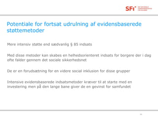 Potentiale for fortsat udrulning af evidensbaserede 
støttemetoder 
Mere intensiv støtte end sædvanlig § 85 indsats 
Med disse metoder kan skabes en helhedsorienteret indsats for borgere der i dag 
ofte falder gennem det sociale sikkerhedsnet 
De er en forudsætning for en videre social inklusion for disse grupper 
Intensive evidensbaserede indsatsmetoder kræver til at starte med en 
investering men på den lange bane giver de en gevinst for samfundet 
18-11-2014 11 
 