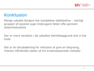 Konklusion 
Mange udsatte borgere har komplekse støttebehov - særligt 
gruppen af psykisk syge misbrugere falder ofte gennem 
sikkerhedsnettet 
Der er mere variation i de udsattes familiebaggrund end vi har 
troet 
Det er en forudsætning for inklusion at give en langvarig, 
intensiv håndholds støtte ud fra evidensbaserede metoder 
18-11-2014 12 
