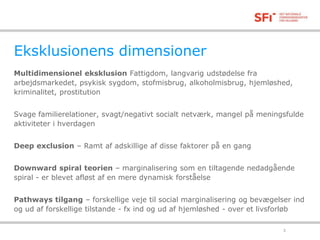 Eksklusionens dimensioner 
Multidimensionel eksklusion Fattigdom, langvarig udstødelse fra 
arbejdsmarkedet, psykisk sygdom, stofmisbrug, alkoholmisbrug, hjemløshed, 
kriminalitet, prostitution 
Svage familierelationer, svagt/negativt socialt netværk, mangel på meningsfulde 
aktiviteter i hverdagen 
Deep exclusion – Ramt af adskillige af disse faktorer på en gang 
Downward spiral teorien – marginalisering som en tiltagende nedadgående 
spiral - er blevet afløst af en mere dynamisk forståelse 
Pathways tilgang – forskellige veje til social marginalisering og bevægelser ind 
og ud af forskellige tilstande - fx ind og ud af hjemløshed - over et livsforløb 
18-11-2014 3 
 
