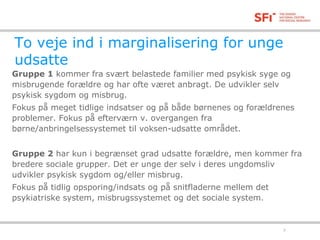 To veje ind i marginalisering for unge 
udsatte 
Gruppe 1 kommer fra svært belastede familier med psykisk syge og 
misbrugende forældre og har ofte været anbragt. De udvikler selv 
psykisk sygdom og misbrug. 
Fokus på meget tidlige indsatser og på både børnenes og forældrenes 
problemer. Fokus på efterværn v. overgangen fra 
børne/anbringelsessystemet til voksen-udsatte området. 
Gruppe 2 har kun i begrænset grad udsatte forældre, men kommer fra 
bredere sociale grupper. Det er unge der selv i deres ungdomsliv 
udvikler psykisk sygdom og/eller misbrug. 
Fokus på tidlig opsporing/indsats og på snitfladerne mellem det 
psykiatriske system, misbrugssystemet og det sociale system. 
18-11-2014 7 
 