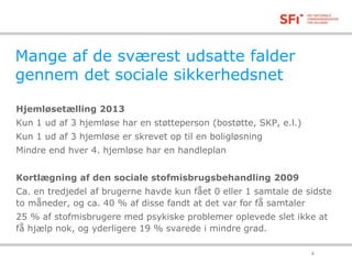 Mange af de sværest udsatte falder 
gennem det sociale sikkerhedsnet 
Hjemløsetælling 2013 
Kun 1 ud af 3 hjemløse har en støtteperson (bostøtte, SKP, e.l.) 
Kun 1 ud af 3 hjemløse er skrevet op til en boligløsning 
Mindre end hver 4. hjemløse har en handleplan 
Kortlægning af den sociale stofmisbrugsbehandling 2009 
Ca. en tredjedel af brugerne havde kun fået 0 eller 1 samtale de sidste 
to måneder, og ca. 40 % af disse fandt at det var for få samtaler 
25 % af stofmisbrugere med psykiske problemer oplevede slet ikke at 
få hjælp nok, og yderligere 19 % svarede i mindre grad. 
18-11-2014 8 
 