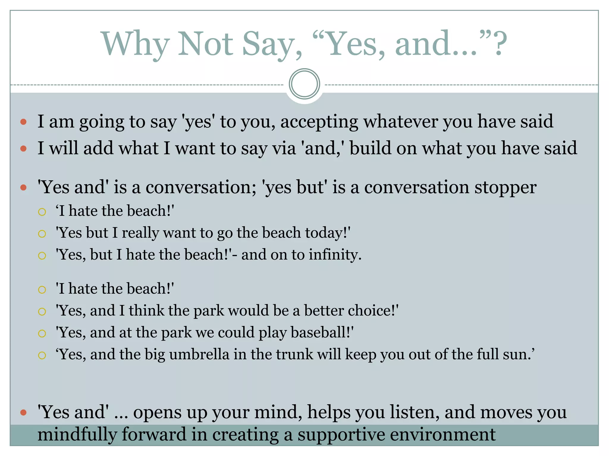 Why Not Say, “Yes, and…”?I am going to say 'yes' to you, accepting whatever you have saidI will add what I want to say via 'and,' build on what you have said  'Yes and' is a conversation; 'yes but' is a conversation stopper‘I hate the beach!' 'Yes but I really want to go the beach today!' 'Yes, but I hate the beach!'- and on to infinity.        'I hate the beach!' 'Yes, and I think the park would be a better choice!' 'Yes, and at the park we could play baseball!' ‘Yes, and the big umbrella in the trunk will keep you out of the full sun.’'Yes and' … opens up your mind, helps you listen, and moves you mindfully forward in creating a supportive environment