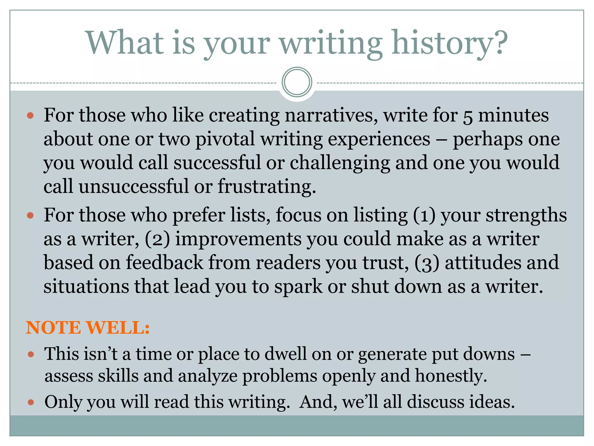 What is your writing history?  For those who like creating narratives, write for 5 minutes about one or two pivotal writing experiences – perhaps one you would call successful or challenging and one you would call unsuccessful or frustrating.  For those who prefer lists, focus on listing (1) your strengths as a writer, (2) improvements you could make as a writer based on feedback from readers you trust, (3) attitudes and situations that lead you to spark or shut down as a writer.  NOTE WELL: This isn’t a time or place to dwell on or generate put downs –assess skills and analyze problems openly and honestly.  Only you will read this writing.  And, we’ll all discuss ideas.
