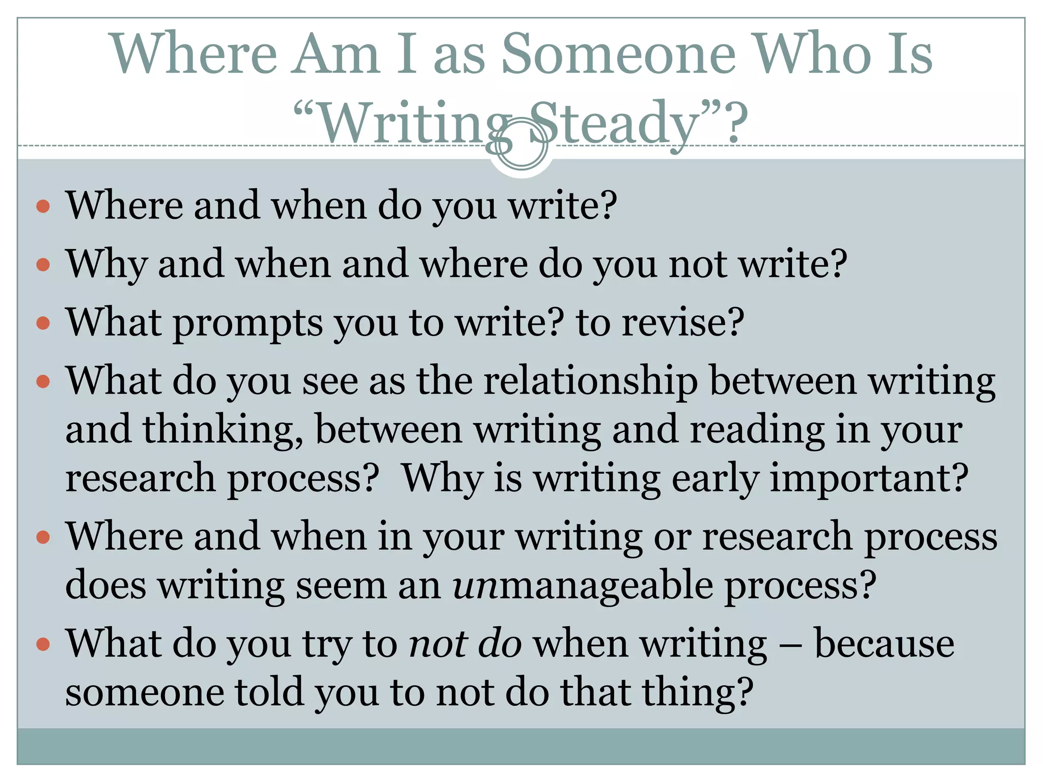 Where Am I as Someone Who Is “Writing Steady”?Where and when do you write?Why and when and where do you not write?What prompts you to write? to revise?What do you see as the relationship between writing and thinking, between writing and reading in your research process?  Why is writing early important?Where and when in your writing or research process does writing seem an unmanageable process?What do you try to not do when writing – because someone told you to not do that thing?