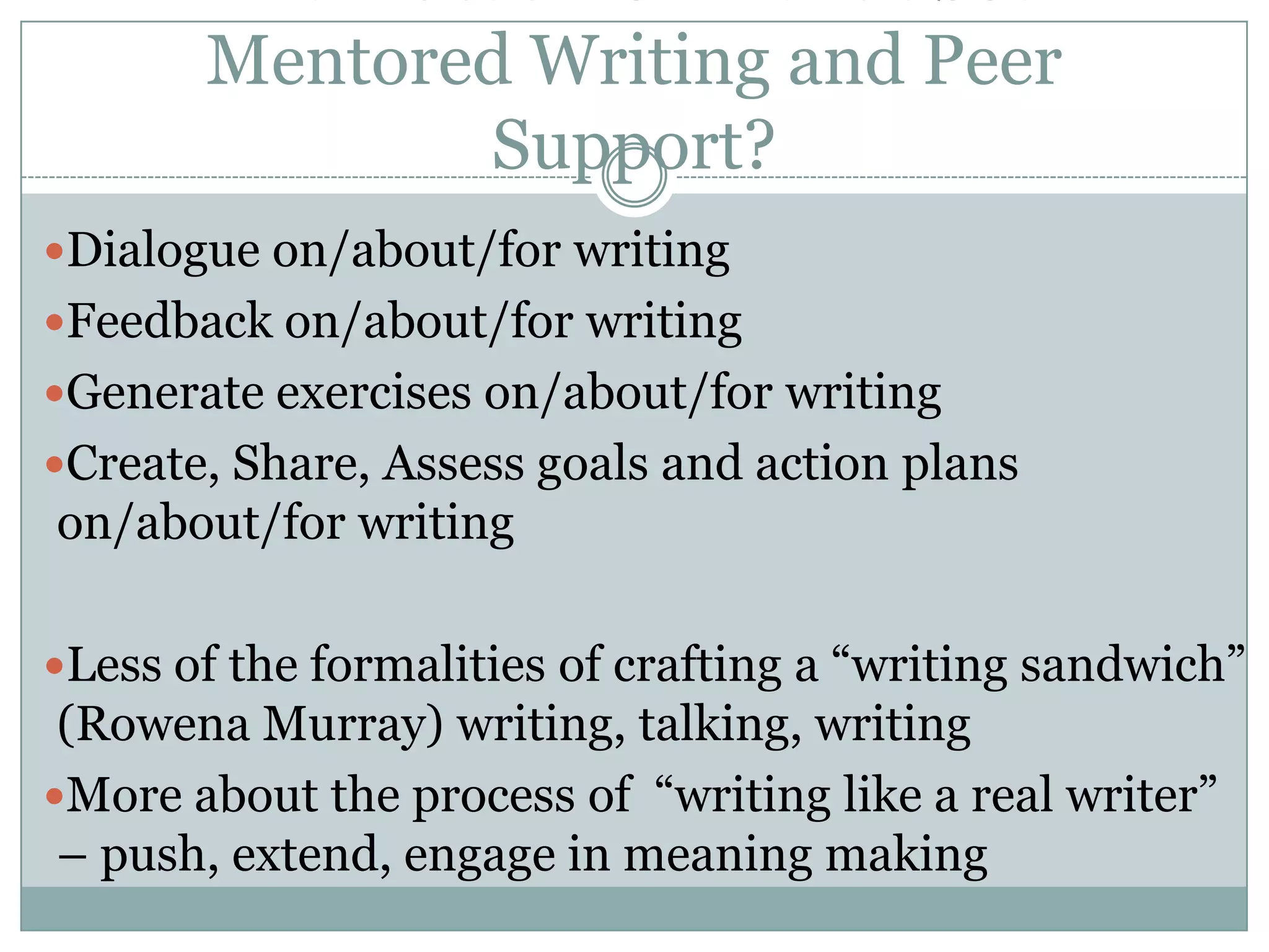 What Ideas Do I Have about Mentored Writing and Peer Support?Dialogue on/about/for writingFeedback on/about/for writingGenerate exercises on/about/for writingCreate, Share, Assess goals and action plans on/about/for writingLess of the formalities of crafting a “writing sandwich” (Rowena Murray) writing, talking, writingMore about the process of  “writing like a real writer” – push, extend, engage in meaning making