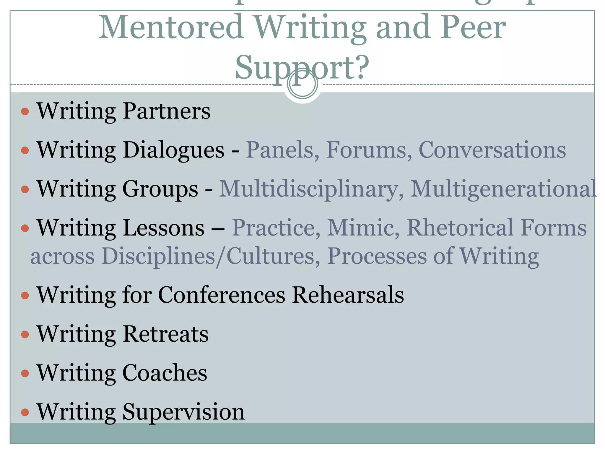 What Are Options for Setting Up Mentored Writing and Peer Support? Writing Partners Writing Dialogues - Panels, Forums, Conversations Writing Groups - Multidisciplinary, Multigenerational Writing Lessons – Practice, Mimic, Rhetorical Forms across Disciplines/Cultures, Processes of Writing Writing for Conferences Rehearsals  Writing Retreats Writing Coaches  Writing Supervision
