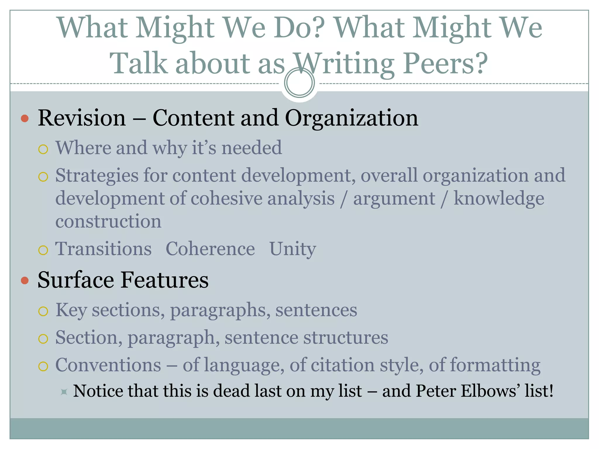 What Might We Do? What Might We Talk about as Writing Peers?Revision – Content and OrganizationWhere and why it’s neededStrategies for content development, overall organization and development of cohesive analysis / argument / knowledge constructionTransitions   Coherence   UnitySurface FeaturesKey sections, paragraphs, sentencesSection, paragraph, sentence structuresConventions – of language, of citation style, of formattingNotice that this is dead last on my list – and Peter Elbows’ list!