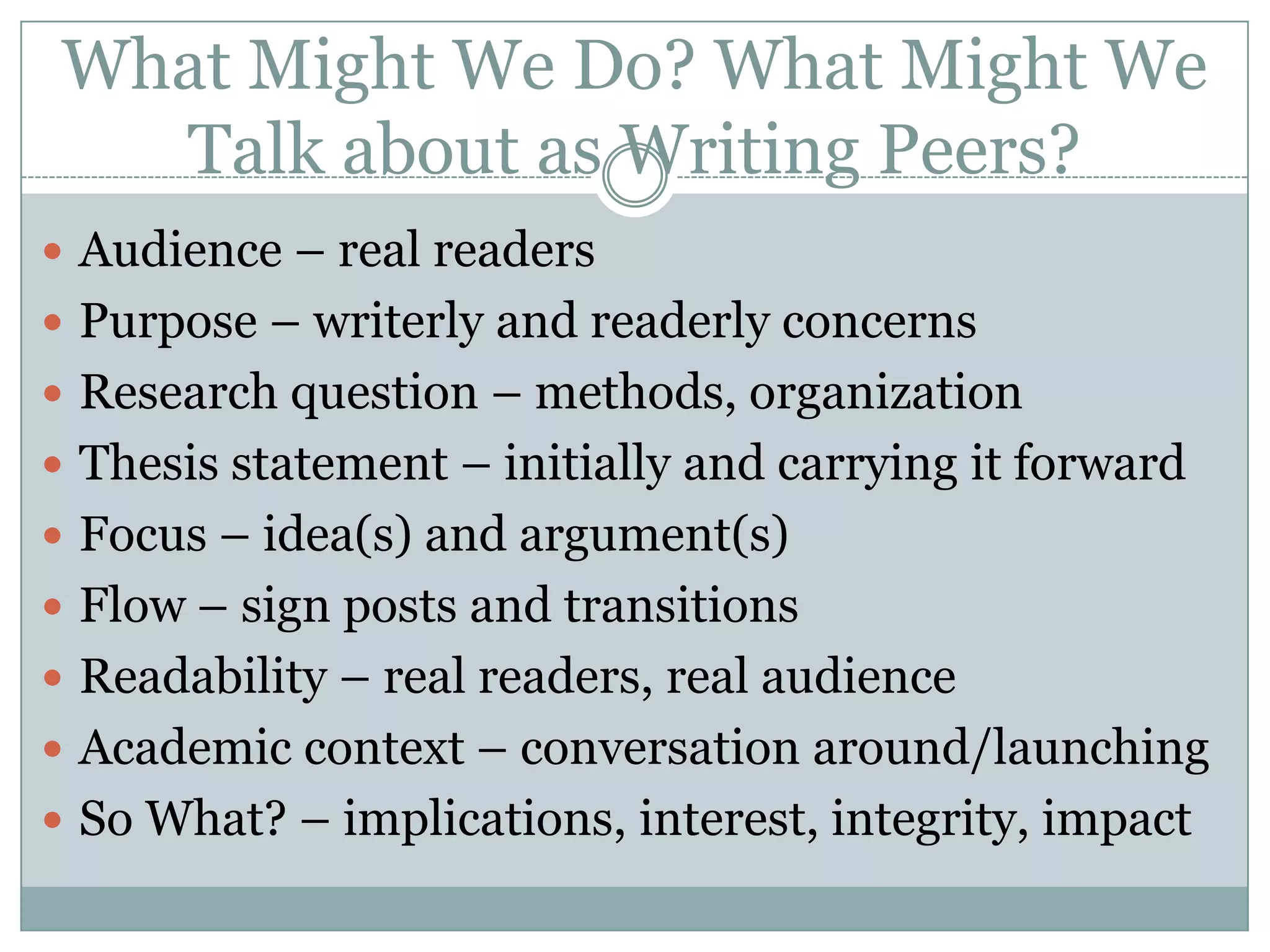 What Might We Do? What Might We Talk about as Writing Peers?Audience – real readersPurpose – writerly and readerly concernsResearch question – methods, organizationThesis statement – initially and carrying it forwardFocus – idea(s) and argument(s)Flow – sign posts and transitionsReadability – real readers, real audienceAcademic context – conversation around/launchingSo What? – implications, interest, integrity, impact