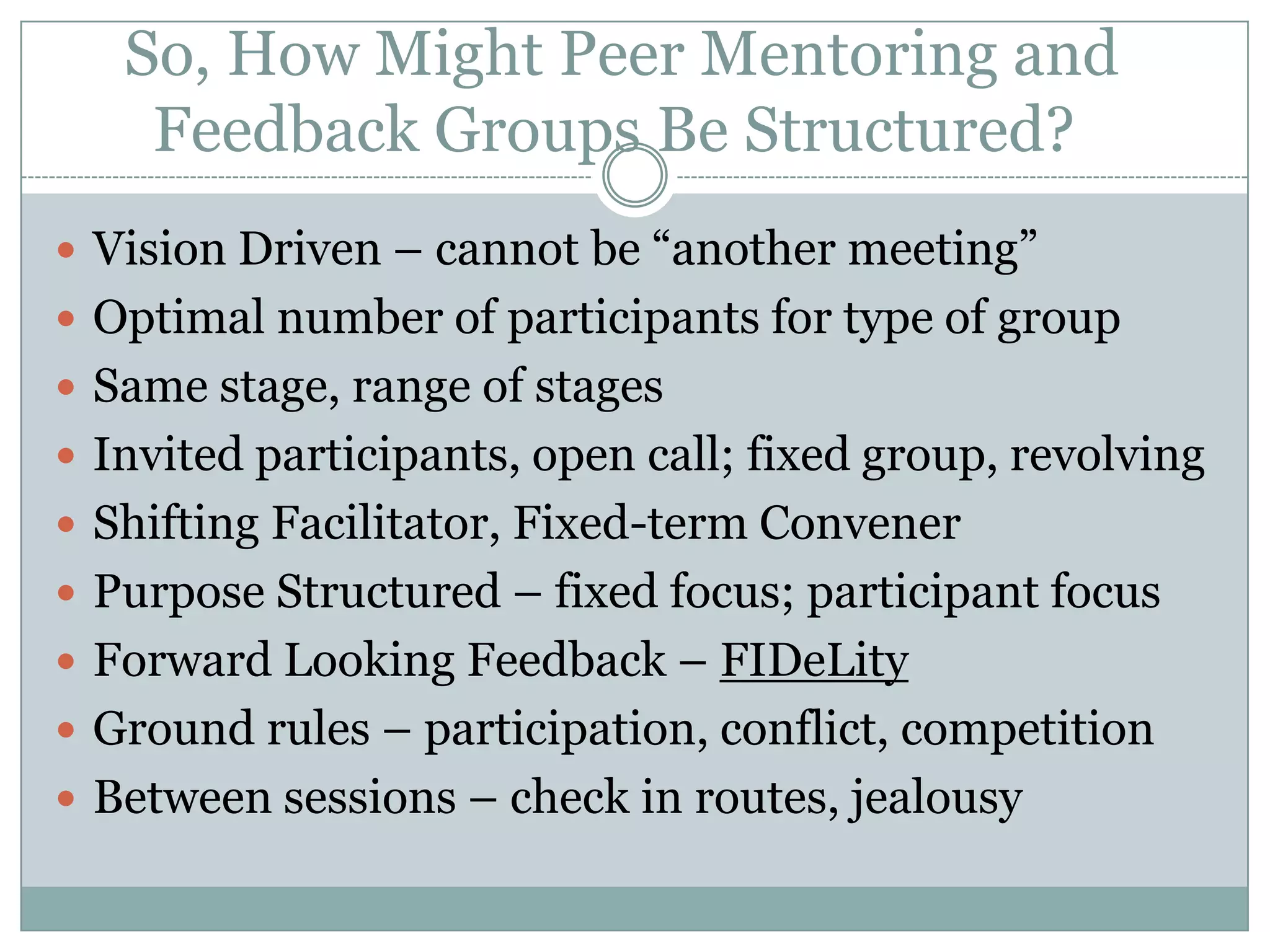  So, How Might Peer Mentoring and Feedback Groups Be Structured?Vision Driven – cannot be “another meeting”Optimal number of participants for type of groupSame stage, range of stagesInvited participants, open call; fixed group, revolvingShifting Facilitator, Fixed-term ConvenerPurpose Structured – fixed focus; participant focusForward Looking Feedback – FIDeLityGround rules – participation, conflict, competitionBetween sessions – check in routes, jealousy 