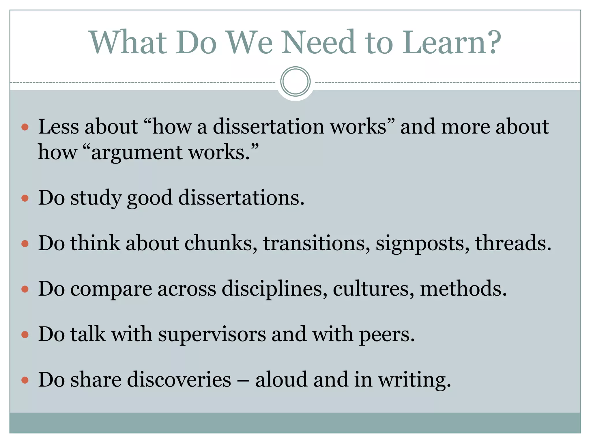 What Do We Need to Learn?Less about “how a dissertation works” and more about how “argument works.”  Do study good dissertations.   Do think about chunks, transitions, signposts, threads.Do compare across disciplines, cultures, methods.  Do talk with supervisors and with peers.  Do share discoveries – aloud and in writing.