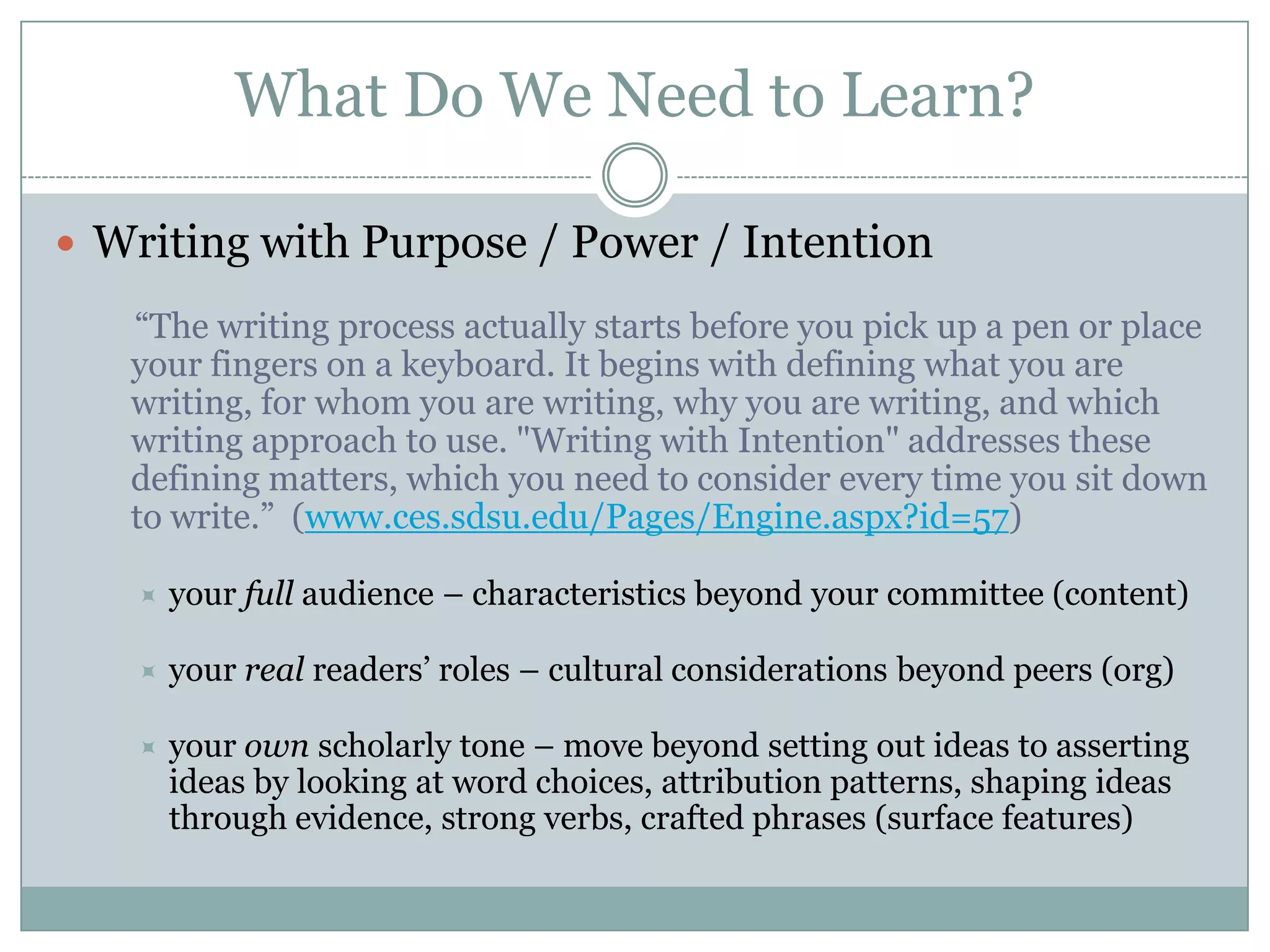 What Do We Need to Learn?Writing with Purpose / Power / Intention “The writing process actually starts before you pick up a pen or place your fingers on a keyboard. It begins with defining what you are writing, for whom you are writing, why you are writing, and which writing approach to use. "Writing with Intention" addresses these defining matters, which you need to consider every time you sit down to write.”  (www.ces.sdsu.edu/Pages/Engine.aspx?id=57)your full audience – characteristics beyond your committee (content)your real readers’ roles – cultural considerations beyond peers (org)your own scholarly tone – move beyond setting out ideas to asserting ideas by looking at word choices, attribution patterns, shaping ideas through evidence, strong verbs, crafted phrases (surface features)