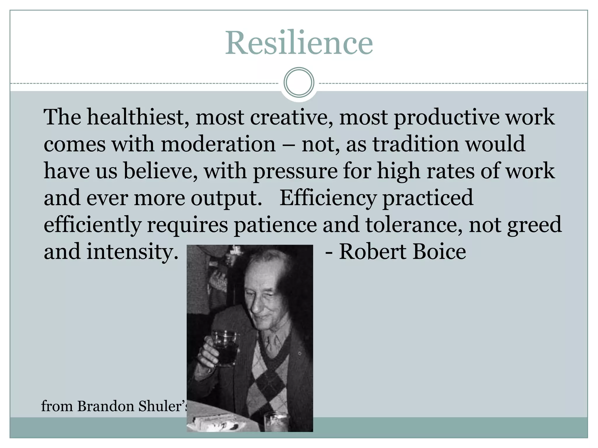 Resilience	The healthiest, most creative, most productive work comes with moderation – not, as tradition would have us believe, with pressure for high rates of work and ever more output.   Efficiency practiced efficiently requires patience and tolerance, not greed and intensity.			- Robert Boicefrom Brandon Shuler’s Yahoo blog