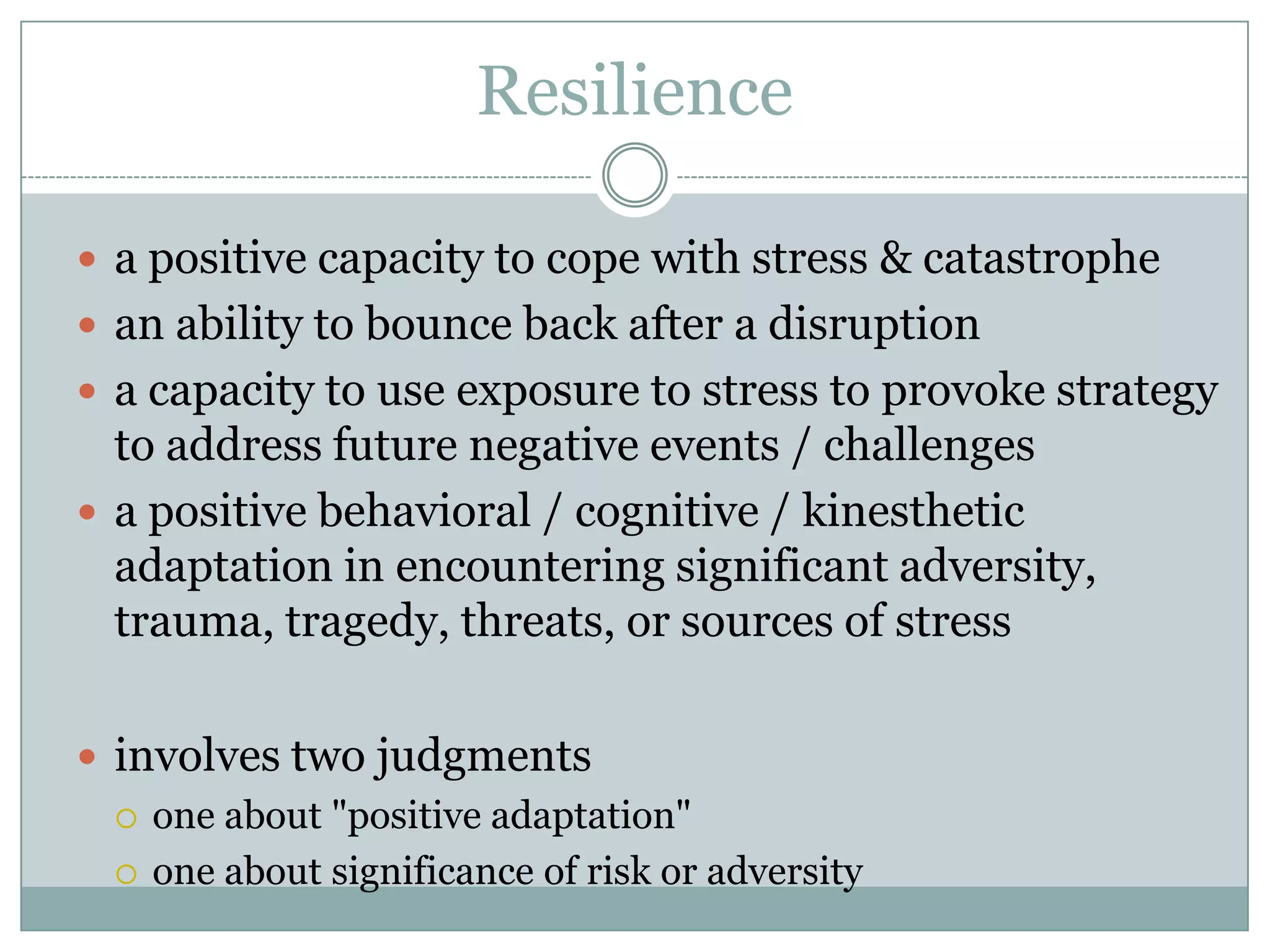 Resiliencea positive capacity to cope with stress & catastrophean ability to bounce back after a disruptiona capacity to use exposure to stress to provoke strategy to address future negative events / challengesa positive behavioral / cognitive / kinesthetic adaptation in encountering significant adversity, trauma, tragedy, threats, or sources of stressinvolves two judgmentsone about "positive adaptation" one about significance of risk or adversity