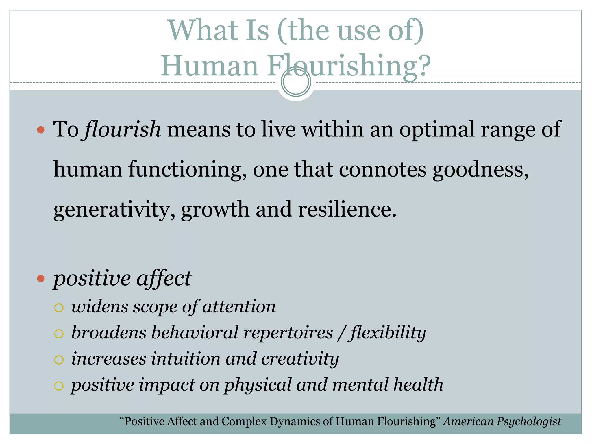 What Is (the use of) Human Flourishing?“[B]roadened mindsets carry indirect and long-term adaptive value because broadening builds enduring personal resources, like social connections, coping strategies, and environmental knowledge.”“Positivity, by promoting approach and exploration, creates experiential learning opportunities that confirm or correct initial expectations….[and] over time builds more accurate cognitive maps of what is good and bad in the environment.  This greater knowledge becomes a lasting personal resource.	“Positive Affect and Complex Dynamics of Human Flourishing” American PsychologistWhat Is (the use of) Human Flourishing?To flourish means to live within an optimal range of human functioning, one that connotes goodness, generativity, growth and resilience.positive affectwidens scope of attentionbroadens behavioral repertoires / flexibilityincreases intuition and creativitypositive impact on physical and mental health“Positive Affect and Complex Dynamics of Human Flourishing” American Psychologist