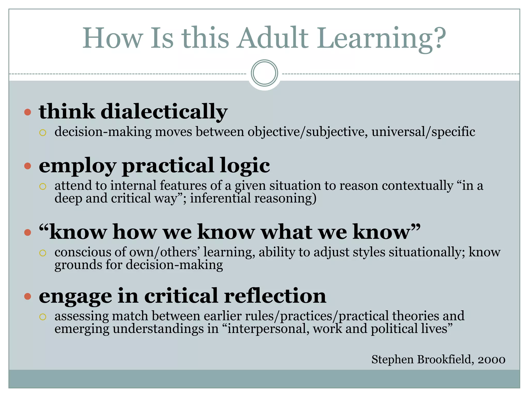 How Is this Adult Learning?think dialectically  decision-making moves between objective/subjective, universal/specific employ practical logic attend to internal features of a given situation to reason contextually “in a deep and critical way”; inferential reasoning)“know how we know what we know”conscious of own/others’ learning, ability to adjust styles situationally; know grounds for decision-makingengage in critical reflectionassessing match between earlier rules/practices/practical theories and emerging understandings in “interpersonal, work and political lives”Stephen Brookfield, 2000