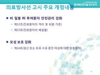 의료방사선 고시 주요 개정내용
18
 비 밀봉 RI 투여환자 안전관리 강화
 제12조(진료환자의 격리 및 퇴원 기준)
 제13조(진료환자의 배설물)
 모성 보호 강화
 제14조(임신 또는 모유 수유 중인 여성에 대한 방호절차)
 