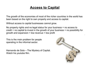 Access to Capital
The growth of the economies of most of the richer countries in the world has
been based on the right to own property and access to capital.
Without access to capital businesses cannot grow.
No property rights and no legal status for your business = no access to
credit = no capital to invest in the growth of your business = no possibility for
growth and expansion = low revenue = low profit
This is the main problem for people
operating in the informal sector.
Hernando de Soto – The Mystery of Capital.
Watch his youtube film.
 