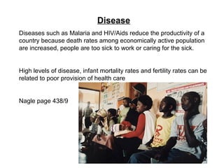 Disease
Diseases such as Malaria and HIV/Aids reduce the productivity of a
country because death rates among economically active population
are increased, people are too sick to work or caring for the sick.
High levels of disease, infant mortality rates and fertility rates can be
related to poor provision of health care
Nagle page 438/9
 