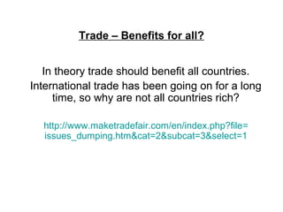 Trade – Benefits for all?
In theory trade should benefit all countries.
International trade has been going on for a long
time, so why are not all countries rich?
http://www.maketradefair.com/en/index.php?file=
issues_dumping.htm&cat=2&subcat=3&select=1
 