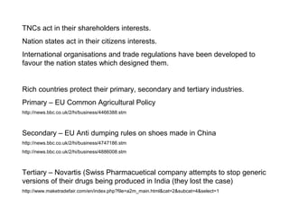 TNCs act in their shareholders interests.
Nation states act in their citizens interests.
International organisations and trade regulations have been developed to
favour the nation states which designed them.
Rich countries protect their primary, secondary and tertiary industries.
Primary – EU Common Agricultural Policy
http://news.bbc.co.uk/2/hi/business/4466388.stm
Secondary – EU Anti dumping rules on shoes made in China
http://news.bbc.co.uk/2/hi/business/4747186.stm
http://news.bbc.co.uk/2/hi/business/4886008.stm
Tertiary – Novartis (Swiss Pharmacuetical company attempts to stop generic
versions of their drugs being produced in India (they lost the case)
http://www.maketradefair.com/en/index.php?file=a2m_main.html&cat=2&subcat=4&select=1
 