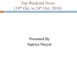 Top Weekend News
(18th Oct. to 24th Oct. 2010)
Presented By
Supriya Nayyar
 