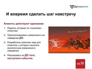 И вовремя сделать шаг навстречу
Клиенты действуют одинаково
1.  Поднять историю по «похожим»
клиентам.
2.  Проанализировать изменения в их
поведении ДО.
3.  Разработать комплекс мер для
клиентов, у которых начались
аналогичные изменения в
поведении.
4.  Реализовать их ДО того,

наступило событие.

 