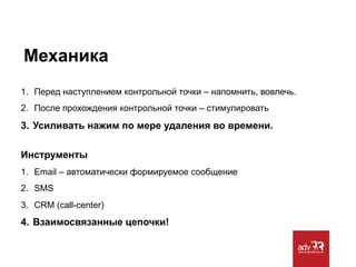 Механика
1.  Перед наступлением контрольной точки – напомнить, вовлечь.
2.  После прохождения контрольной точки – стимулировать

3.  Усиливать нажим по мере удаления во времени.
Инструменты
1.  Email – автоматически формируемое сообщение
2.  SMS
3.  CRM (call-center)

4.  Взаимосвязанные цепочки!

 