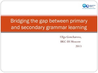 Bridging the gap between primary
and secondary grammar learning
Olga Goncharova,
BKC-IH Moscow
2013

 