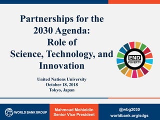 Mahmoud Mohieldin
Senior Vice President
Partnerships for the
2030 Agenda:
Role of
Science, Technology, and
Innovation
United Nations University
October 18, 2018
Tokyo, Japan
@wbg2030
worldbank.org/sdgs0
 